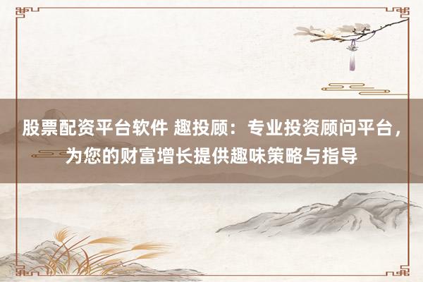 股票配资平台软件 趣投顾：专业投资顾问平台，为您的财富增长提供趣味策略与指导
