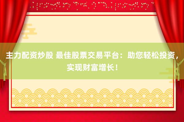 主力配资炒股 最佳股票交易平台：助您轻松投资，实现财富增长！